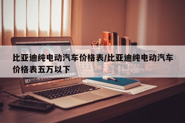 比亚迪纯电动汽车价格表/比亚迪纯电动汽车价格表五万以下