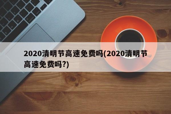 2020清明节高速免费吗(2020清明节高速免费吗?)