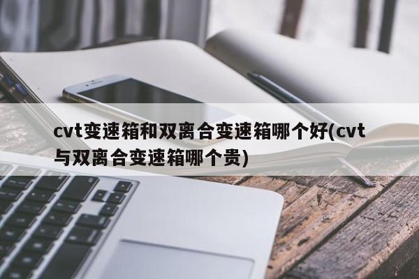 cvt变速箱和双离合变速箱哪个好(cvt与双离合变速箱哪个贵)