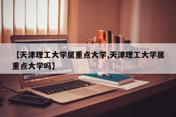 【天津理工大学属重点大学,天津理工大学属重点大学吗】