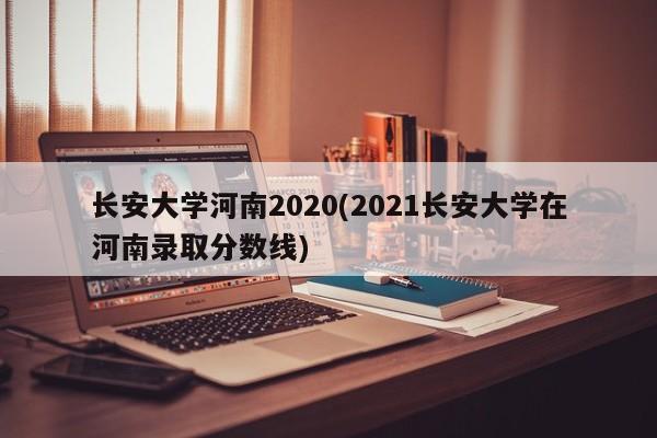 长安大学河南2020(2021长安大学在河南录取分数线)