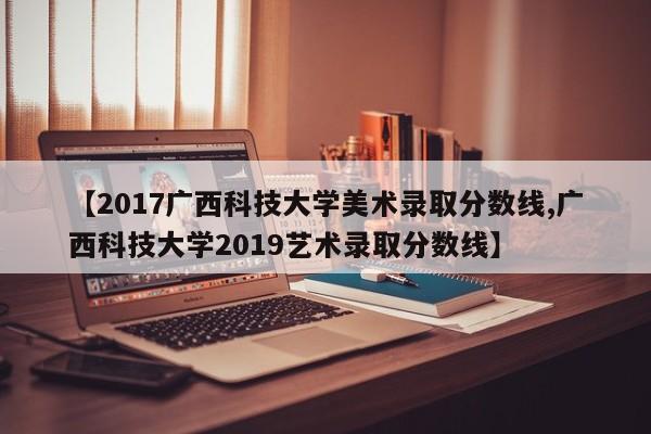 【2017广西科技大学美术录取分数线,广西科技大学2019艺术录取分数线】