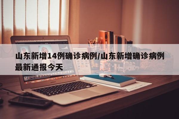 山东新增14例确诊病例/山东新增确诊病例最新通报今天