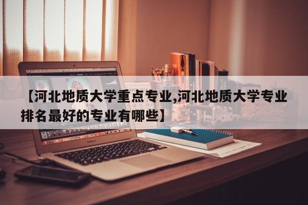 【河北地质大学重点专业,河北地质大学专业排名最好的专业有哪些】