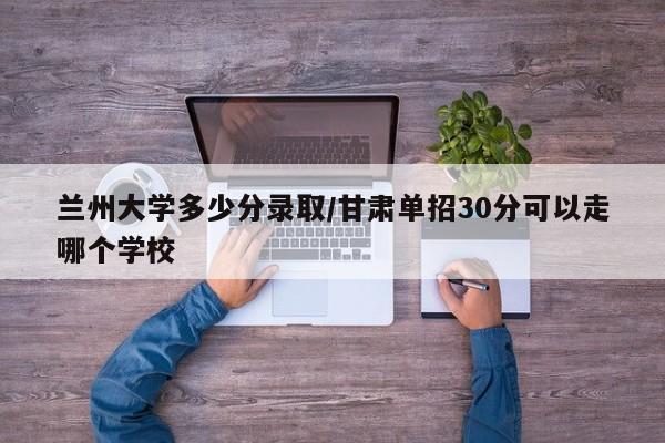 兰州大学多少分录取/甘肃单招30分可以走哪个学校