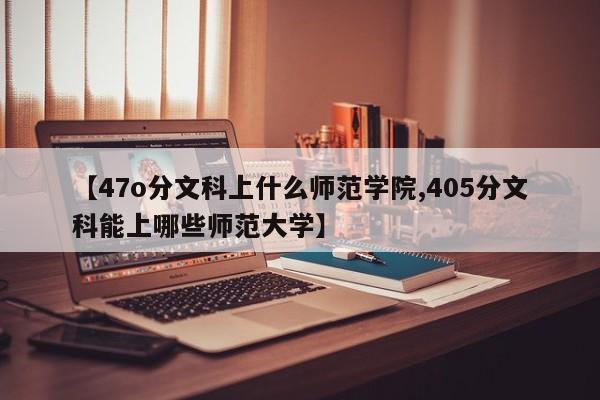 【47o分文科上什么师范学院,405分文科能上哪些师范大学】