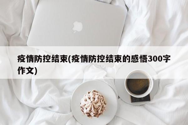 疫情防控结束(疫情防控结束的感悟300字作文)