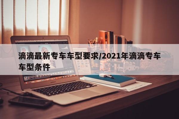 滴滴最新专车车型要求/2021年滴滴专车车型条件