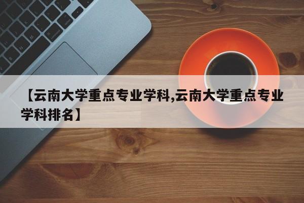 【云南大学重点专业学科,云南大学重点专业学科排名】