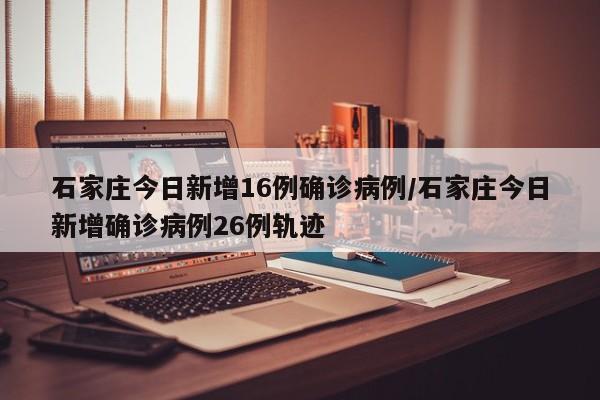 石家庄今日新增16例确诊病例/石家庄今日新增确诊病例26例轨迹