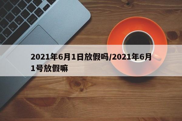 2021年6月1日放假吗/2021年6月1号放假嘛