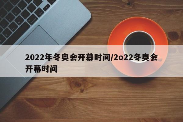 2022年冬奥会开幕时间/2o22冬奥会开幕时间