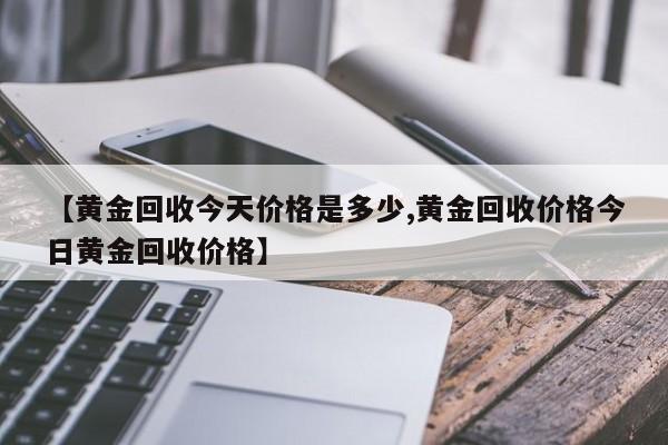 【黄金回收今天价格是多少,黄金回收价格今日黄金回收价格】